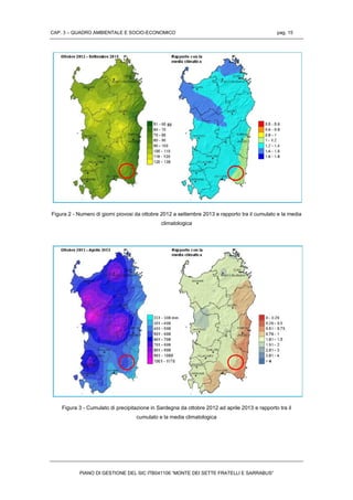 CAP. 3 – QUADRO AMBIENTALE E SOCIO-ECONOMICO pag. 15
PIANO DI GESTIONE DEL SIC ITB041106 “MONTE DEI SETTE FRATELLI E SARRABUS”
Figura 2 - Numero di giorni piovosi da ottobre 2012 a settembre 2013 e rapporto tra il cumulato e la media
climatologica
Figura 3 - Cumulato di precipitazione in Sardegna da ottobre 2012 ad aprile 2013 e rapporto tra il
cumulato e la media climatologica
 