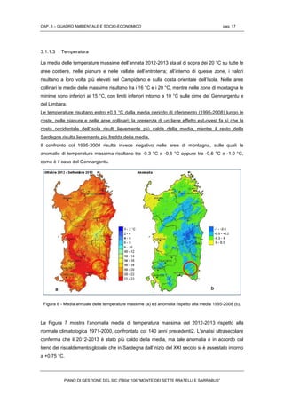 CAP. 3 – QUADRO AMBIENTALE E SOCIO-ECONOMICO pag. 17
PIANO DI GESTIONE DEL SIC ITB041106 “MONTE DEI SETTE FRATELLI E SARRABUS”
3.1.1.3 Temperatura
La media delle temperature massime dell’annata 2012-2013 sta al di sopra dei 20 °C su tutte le
aree costiere, nelle pianure e nelle vallate dell’entroterra; all’interno di queste zone, i valori
risultano a loro volta più elevati nel Campidano e sulla costa orientale dell’Isola. Nelle aree
collinari le medie delle massime risultano tra i 16 °C e i 20 °C, mentre nelle zone di montagna le
minime sono inferiori ai 15 °C, con limiti inferiori intorno a 10 °C sulle cime del Gennargentu e
del Limbara.
Le temperature risultano entro ±0.3 °C dalla media periodo di riferimento (1995-2008) lungo le
coste, nelle pianure e nelle aree collinari; la presenza di un lieve effetto est-ovest fa sì che la
costa occidentale dell’Isola risulti lievemente più calda della media, mentre il resto della
Sardegna risulta lievemente più fredda della media.
Il confronto col 1995-2008 risulta invece negativo nelle aree di montagna, sulle quali le
anomalie di temperatura massima risultano tra -0.3 °C e -0.6 °C oppure tra -0.6 °C e -1.0 °C,
come è il caso del Gennargentu.
Figura 6 - Media annuale delle temperature massime (a) ed anomalia rispetto alla media 1995-2008 (b).
La Figura 7 mostra l’anomalia media di temperatura massima del 2012-2013 rispetto alla
normale climatologica 1971-2000, confrontata coi 140 anni precedenti2. L’analisi ultrasecolare
conferma che il 2012-2013 è stato più caldo della media, ma tale anomalia è in accordo col
trend del riscaldamento globale che in Sardegna dall’inizio del XXI secolo si è assestato intorno
a +0.75 °C.
 