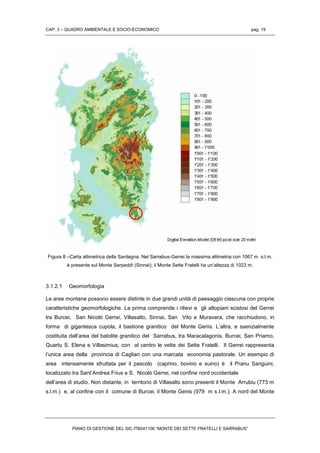 CAP. 3 – QUADRO AMBIENTALE E SOCIO-ECONOMICO pag. 19
PIANO DI GESTIONE DEL SIC ITB041106 “MONTE DEI SETTE FRATELLI E SARRABUS”
Figura 8 –Carta altimetrica della Sardegna. Nel Sarrabus-Gerrei la massima altimetria con 1067 m s.l.m.
è presente sul Monte Serpeddì (Sinnai); il Monte Sette Fratelli ha un’altezza di 1023 m.
3.1.2.1 Geomorfologia
Le aree montane possono essere distinte in due grandi unità di paesaggio ciascuna con proprie
caratteristiche geomorfologiche. La prima comprende i rilievi e gli altopiani scistosi del Gerrei
tra Burcei, San Nicolò Gerrei, Villasalto, Sinnai, San Vito e Muravera, che racchiudono, in
forma di gigantesca cupola, il bastione granitico del Monte Genis. L’altra, e ssenzialmente
costituita dall’area del batolite granitico del Sarrabus, tra Maracalagonis, Burcei, San Priamo,
Quartu S. Elena e Villasimius, con al centro le vette dei Sette Fratelli. Il Gerrei rappresenta
l’unica area della provincia di Cagliari con una marcata economia pastorale. Un esempio di
area intensamente sfruttata per il pascolo (caprino, bovino e suino) è il Pranu Sanguini,
localizzato tra Sant’Andrea Frius e S. Nicolò Gerrei, nel confine nord occidentale
dell’area di studio. Non distante, in territorio di Villasalto sono presenti il Monte Arrubiu (773 m
s.l.m.) e, al confine con il comune di Burcei, il Monte Genis (979 m s.l.m.). A nord del Monte
 