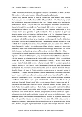 CAP. 3 – QUADRO AMBIENTALE E SOCIO-ECONOMICO pag. 20
PIANO DI GESTIONE DEL SIC ITB041106 “MONTE DEI SETTE FRATELLI E SARRABUS”
Arrubiu presentano un interesse paesaggistico i costoni di Cea Romana, il Monte Casargius
(733 m s.l.m.) e le formazioni boschive di Baccu Muvras e Serra Bobboccia.
Il settore nord orientale dell’area di studio è caratterizzata dalla presenza della valle del
Flumendosa, con numerosi affluenti come il Riu S’Acqua Callenti e il Riu Piras. Lungo la valle
del Flumendosa, in territorio amministrativo di San Vito e Villasalto, si osservano i rilievi calcarei
del Monte Lora (593 m s.l.m.). Più a sud, nei pressi del paese di San Vito, sono localizzati il
Bruncu Su Forru (564 m s.l.m.) e Bruncu Padenti Masala (631 m s.l.m.) tra i quali è presente
la profonda gola di Baccu Latti Cottu, caratterizzata lungo il versante settentrionale da rocce
scistose, mentre sono granitiche in quello meridionale. Prima di incontrare la piana del
Sarrabus, estesa nei dintorni della Foce del Flumendosa, tra S. Vito, Villaputzu e Muravera, si
trovano ancora due rilievi: Genn’Argiolas (774 m s.l.m.) e il Monte Narba (659 m s.l.m.).
A nord della valle del Flumendosa, l’area di studio si estende, seguendo il confine del territorio
comunale di Villaputzu, sino oltre il Monte Cardiga, comprendendo una parte del Salto di Quirra
. Si tratta di un vasto altopiano con superficie piuttosto regolare, sul quale si eleva di 160 m il
Monte Cardiga (673 m s.l.m.). Uno degli accessi al Salto di Quirra è attraverso il Baccu Locci
(Villaputzu), stretta valle caratterizzata dall’omonima miniera oggi abbandonata. Altri accessi
all’altopiano sono localizzati lungo la valle delFlumendosa, in territorio di San Vito e Ballao.
Lungo il settore occidentale dell’area di studio, una parte del territorio comprende le colline che
degradano nella pianura del Campidano, lungo i territori amministrativi di Dolianova, Soleminis
e Sinnai. Andando verso l’area montana, si trovano il Bruncu Mogumu (330 m s.l.m.), il Monte
Arrubiu (427 m s.l.m.), il Bruncu Barraca di Dolianova (622 m s.l.m.), il Bruncu Cirronis (672 m
s.l.m.), il Monte Tratzalis (923 m s.l.m.) e Punta Serpeddì (1067 m s.l.m.) che presenta la
massima altimetria di tutta l’area di studio. Nel versante orientale del Monte Serpeddì sono
localizzati siti che presentano una elevata naturalità, come le proprietà demaniali di Baccu
Seda-Riu Musui e il bosco di Tuviois, costituito prevalentemente da esemplari secolari di
Quercus ilex L. A nord di Burcei è ubicata la Foresta Demaniale del Riu Brabaisu, che vegeta
lungo il costone meridionale dell’omonima vallata, sotto le cime di Monte Idda (740 m s.l.m.) e
del Bruncu Coxinadorgius (771 m s.l.m.). Il Riu Brabaisu, lungo circa dieci chilometri, è perenne
e confluisce nel Riu Ollastu, lungo il quale sono localizzati il Bruncu Adamu (777 m s.l.m.), in
territorio di Sinnai, e la Rocca Arrigelli (701 m s.l.m.) in quello di Burcei, che domina la valle al
l’altezza dell’area mineraria di Tacconis, dove in passato si estraeva fluorite e galena. Tra il
Monte Acutzu Sinniesu (358 m s.l.m.) e il Monte Acutzu Sarrabesu (398 m s.l.m.) il Riu Ollastu
si unisce al Riu Cannas, dando origine al Riu Picocca. La valle del Riu Cannas attraversa in
diagonale la parte centrale dell’area di studio, e rappresenta una linea naturale che separa il
settore settentrionale da quello meridionale. Lungo la valle uno dei punti più interessanti è l’Arco
dell’Angelo, stretto passaggio tra due versanti montuosi, all’orlo di un suggestivo precipizio con
alte pareti granitiche di colore rosa intenso. Per circa dieci chilometri la valle presenta un
paesaggio di particolare bellezza naturalistica costituito oltre che da spuntoni rocciosi di diverse
forme, da frane, spiaggette, laghetti e cascatelle. Lungo la valle i principali rilievi sono il Bruncu
 