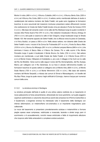 CAP. 3 – QUADRO AMBIENTALE E SOCIO-ECONOMICO pag. 21
PIANO DI GESTIONE DEL SIC ITB041106 “MONTE DEI SETTE FRATELLI E SARRABUS”
Monte A rrubiu (469 m s.l.m.), il Bruncu Cuileddu (440 m s.l.m.), il Bruncu Bentu Estu (529 m
s.l.m.) ed il Bruncu Niu Crobu (660 m s.l.m.). Il settore centro meridionale dell’area di studio è
caratterizzato dal sistema montano dei Sette Fratelli, nel quale sono rigogliose le formazioni
boschive; le zone cacuminali del massiccio montuoso presentano estesi affioramenti rocciosi
che costituiscono le Creste dei Sette Fratelli dovela cima più elevata è Punta Sa Ceraxa (1016
m s.l.m.). Alla base del versante ovest vi è la valle del Riu Maidopis lungo la quale è evidente il
rocciaio diSa Perda Asub’e Pari (791 m s.l.m.). Non distante è localizzato il Bruncu Antiogu Oi
(763 m s.l.m.) dal quale si osserva la valle di San Gregorio, borgo localizzato lungo la Strada
Statale 125. Nel versante opposto dei Sette Fratelli, che si affaccia verso la piana di Castiadas,
vi è l’Arcu Buddui, un passo a 559 m s.l.m. Nello stesso settore, non distante dalle Creste dei
Sette Fratelli vi sono i rocciai di Sa Conca Sa Trubixedda (971 m s.l.m.), Punta Su Baccu Malu
(1016 m s.l.m.), Bruncu Su Mitzargiu (951 m s.l.m.) e Monte Lampara Manna (848 m s.l.m.) che
dominano il bosco di Baccu Malu e il Baccu Sa Ceraxa. Più a valle scorre il Riu Monte
Porceddu lungo il quale è localizzato il Monte Bruncu Su Gattu (724 m s.l.m.). Nel settore
montano più meridionale, a sud delle Creste dei Sette Fratelli, vi è il Monte Eccas (918 m
s.l.m.),il Monte Cresia, l’Altopiano di Codoleddu e, più a est, il villaggio di Sa Corti con la valle
del Riu Sa Modditzi. Verso sud la valle segue il corso del Riu Domenigheddu, del Riu Suergiu
Mannu per collegarsi con il Riu Geremeas, la cui foce è ubicata nell’omonima località. Le
formazioni boschive di questo settore si collegano sino al Monte Arbu (808 m s.l.m.), al Monte
Scala Manna (739 m s.l.m.) e al Monte Minniminni (725 m s.l.m.). Alla base del sistema
montano del Monte Serpeddì, a ridosso dei comuni di Sinnai e Maracalagonis, vi è lavalle del
Riu Bau Filixia, lungo la quale visono i laghi artificiali di Corongiu, riserva d’acqua per numerosi
comuni della zona.
3.1.2.2 La struttura ercinica in Sardegna
La struttura principale dell’Isola è quella di una antica catena costituita da un basamento di
rocce paleozoiche (e forse precambriane), attraversate da rocce granitiche, sul quale poggiano
coperture sedimentarie e vulcaniche discontinue aventi età comprese tra il Permo-Carbonifero e
il Quaternario. L’orogenesi ercinica ha interessato tutto il basamento della Sardegna con
intense deformazioni, un metamorfismo sin-cinematico e un importante magmatismo post-
collisionale.
Le rocce del basamento si presentano prevalentemente scistose e metamorfiche a formare
pieghe spesso assai compresse, raddrizzate e rovesciate, lacerate e stirate lungo piani di
scorrimento o di accavallamento, nonché masse embriciate e falde di ricoprimento alloctone
che ricoprono altre falde antecedenti o complessi scistosi autoctoni.
 