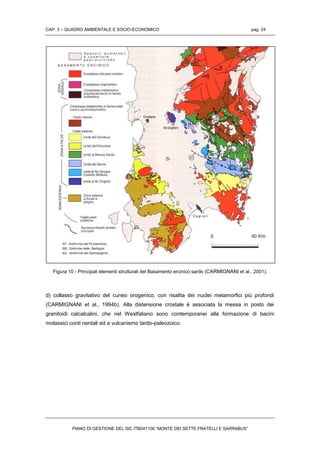 CAP. 3 – QUADRO AMBIENTALE E SOCIO-ECONOMICO pag. 24
PIANO DI GESTIONE DEL SIC ITB041106 “MONTE DEI SETTE FRATELLI E SARRABUS”
Figura 10 - Principali elementi strutturali del Basamento ercinico sardo (CARMIGNANI et al., 2001).
d) collasso gravitativo del cuneo orogenico, con risalita dei nuclei metamorfici più profondi
(CARMIGNANI et al., 1994b). Alla distensione crostale è associata la messa in posto dei
granitoidi calcalcalini, che nel Westfaliano sono contemporanei alla formazione di bacini
molassici conti nentali ed a vulcanismo tardo-paleozoico.
 