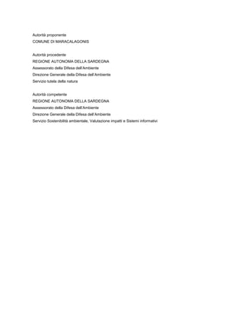Autorità proponente
COMUNE DI MARACALAGONIS
Autorità procedente
REGIONE AUTONOMA DELLA SARDEGNA
Assessorato della Difesa dell’Ambiente
Direzione Generale della Difesa dell’Ambiente
Servizio tutela della natura
Autorità competente
REGIONE AUTONOMA DELLA SARDEGNA
Assessorato della Difesa dell’Ambiente
Direzione Generale della Difesa dell’Ambiente
Servizio Sostenibilità ambientale, Valutazione impatti e Sistemi informativi
 