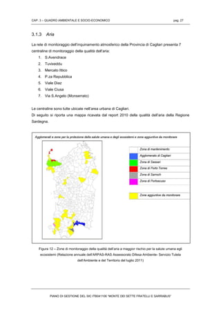 CAP. 3 – QUADRO AMBIENTALE E SOCIO-ECONOMICO pag. 27
PIANO DI GESTIONE DEL SIC ITB041106 “MONTE DEI SETTE FRATELLI E SARRABUS”
3.1.3 Aria
La rete di monitoraggio dell’inquinamento atmosferico della Provincia di Cagliari presenta 7
centraline di monitoraggio della qualità dell’aria:
1. S.Avendrace
2. Tuvixeddu
3. Mercato Ittico
4. P.za Repubblica
5. Viale Diaz
6. Viale Ciusa
7. Via S.Angelo (Monserrato)
Le centraline sono tutte ubicate nell’area urbana di Cagliari.
Di seguito si riporta una mappa ricavata dal report 2010 della qualità dell’aria della Regione
Sardegna.
Figura 12 – Zone di monitoraggio della qualità dell’aria a maggior rischio per la salute umana egli
ecosistemi (Relazione annuale dell’ARPAS-RAS Assessorato Difesa Ambiente- Servizio Tutela
dell’Ambiente e del Territorio del luglio 2011)
 
