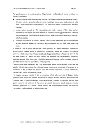 CAP. 3 – QUADRO AMBIENTALE E SOCIO-ECONOMICO pag. 29
PIANO DI GESTIONE DEL SIC ITB041106 “MONTE DEI SETTE FRATELLI E SARRABUS”
Per quanto concerne la caratterizzazione del particolato i risultati ottenuti (che si omettono per
brevità) evidenziano:
 concentrazioni annuali di metalli nella frazione PM10 delle polveri atmosferiche nel rispetto
dei valori obiettivo prescritti dalla normativa; i valori più elevati sono stati riscontrati nelle
zone a frote industrializzazione (arsenico) o in aree urbani a forte concentrazione di traffico
(piombo);
 concentrazioni annuali di IPA (benzo(a)pirene) nella frazione PM10 delle polveri
atmosferiche nel rispetto dei valori obiettivo; le concentrazioni maggiori nelle zone urbane e
nei mesi invernali, verosimilmente per il contributo degli impiantidi riscaldamento associato
al traffico stradale;
 concentrazioni annuali di diossine e furani nella frazione PM10 delle polveri atmosferiche
tendenti al rispetto dei valori di riferimento del documento WHO, con valori assai distanti dal
limite.
In sostanza i dati di qualità dell’aria del 2010 in provincia di Cagliari attestano e confermano
alcune criticità rilevate anche in monitoraggi precedenti, legate alla presenza di anidride
solforosa nel sito industriale di Macchiareddu ed alle polveri sottili sia nella zona di Sarroch che
nell’area urbana di Cagliari, la prima legata alle emissioni del riscaldamento domestico
associato a quelle della vicina zona industriale, la seconda legata al traffico veicolare. Nessuna
criticità è stata invece rilevata nell’area del Campidano.
L’informazione viene completata con i dati di emissione annua stimata a livello provinciale per
stabilire il livello di pressione che esiste su questa componente ambientale. Al proposito si fa
riferimento ai dati pubblicati dal Sinanet (rete del sistema informativo nazionale ambientale)
riferiti al 2005, ultima annualità disponibile.
Nel seguito vengono riportati i dati di emissione riferiti alla provincia di Cagliari (nella
perimetrazione storica non essendo disponibile un dato più recente) per alcuni dei contaminanti
principali scelti tra quelli climalteranti (anidride carbonica – metano – protossido d’azoto) e tra
quelli monitorati nel sistema di rilevazione provinciale (benzene, ossidi d’azoto, anidride
solforosa, particolato < 10 micron , metalli pesanti, IPA, diossine/furani) rispetto alle emissioni
computate a livello regionale ed a livello nazionale.
 
