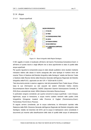 CAP. 3 – QUADRO AMBIENTALE E SOCIO-ECONOMICO pag. 31
PIANO DI GESTIONE DEL SIC ITB041106 “MONTE DEI SETTE FRATELLI E SARRABUS”
3.1.4 Acque
3.1.4.1 Acque superificiali
Figura 14 – Bacini idrografici della Regine Sardegna
Il SIC oggetto di studio è localizzato all’interno del bacino Flumendosa-Campidano-Cixerri; è
all’interno di questo bacino e degli affluenti che si deve approfondire lo stato di qualità delle
acque superficiali.
Per quanto riguarda la componente acqua lo stato attuale qualitativo viene studiato mediante
indicatore relativo alla classe di rischio assegnata alle varie tipologie di ricettore idrico dal
recente “Piano di Gestione del Distretto Idrografico della Sardegna” redatto dal Servizio Tutela
e Gestione delle Risorse Idriche della Direzione Generale dell’Agenzia Regionale del Distretto
Idrografico della R.A.S., approvato con del. G.R. n° 53/24 del 04.12.2010.
Tale documento prende in esame e aggiorna i dati del precedente Piano Tutela Acque. Il Piano
basa le sue informazioni sui dati acquisiti dai sistemi informativi CeDoc (Centro
Documentazione Bacini Idrografici), DeSAC (Depuratori Scarichi Autorizzazione Controlli), SI
ZVN (Zone vulnerabili dai nitrati), SIRiA (Sistema Informativo Risorsa Acqua).
In particolare vengono considerati, per quanto concerne le acque superficiali, i corsi d’acqua,
laghi/invasi, acque di transizione, e acque marino costiere rientranti nelle quattro Unità
Idrografiche Omogenee ricadenti nella Provincia di Cagliari (Fluminimannu-Cixerri;
Flumendosa; Flumini Durci; Picocca).
Di seguito verrano considerate, per le acque sotterranee, le informazioni riportate nella
Relazione della RAS- Direzione Generale dell’Agenzia Regionale del Distretto Idrografico della
Sardegna- redatta nel dicembre del 2010; per le acque di balneazione viene considerato il
documento più recente sulla classificazione dello stato di qualità delle acque di balneazione
 
