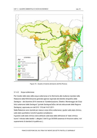 CAP. 3 – QUADRO AMBIENTALE E SOCIO-ECONOMICO pag. 33
PIANO DI GESTIONE DEL SIC ITB041106 “MONTE DEI SETTE FRATELLI E SARRABUS”
Figura 15 – Quadro d’insieme del bacino del Rio Picocca
3.1.4.2 Acque sotterranee
Per l’analisi dello stato delle acque sotterranee si fa riferimento alle risultanze riportate nella
Relazione della RAS-Direzione generale agenzia regionale del distretto idrografico della
Sardegna – del dicembre 2010 inerente la “Caratterizzazione, Obiettivi, Monitoraggio dei Corpi
Idrici sotterranei della Sardegna” (portale SardegnaCeDoc del sito istituzionale della Regione
Sardegna), approvata con del G.R. 1/16 del 14.01.2011.
Nella Relazione sono riportati per ciascun corpo idrico sotterraneo i giudizi sullo stato chimico,
sullo stato quantitativo nonché il giudizio complessivo.
Il giudizio sullo stato chimico viene attribuito sulla base della definizione di “stato chimico
buono” indicata dalla tabella 1, allegato 3 del D.Lgs.30/2009 (assenza di intrusione salina, non
superamento di standard di qualità ecc.).
 