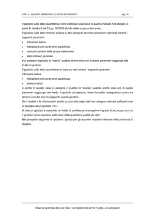 CAP. 3 – QUADRO AMBIENTALE E SOCIO-ECONOMICO pag. 34
PIANO DI GESTIONE DEL SIC ITB041106 “MONTE DEI SETTE FRATELLI E SARRABUS”
Il giudizio sullo stato quantitativo viene espresso sulla base di quanto indicato nell’allegato 3,
parte B, tabella 4 del D.Lgs. 30/2009 (livello delle acque sotterranee).
Il giudizio sullo stato chimico si basa su test (eseguiti secondo procedure rigorose) inerenti i
seguenti parametri:
 intrusione salina
 interazione con corpi idrici superficiali
 consumo umano delle acque sotterranee
 stato chimico generale
e si assegna il giudizio di “scarso” qualora anche solo uno di questi parametri raggiunge tale
livello di giudizio.
Il giudizio sullo stato quantitativo si basa su test inerenti i seguenti parametri:
intrusione salina
 interazione con corpi idrici superficiali
 bilancio idrico
e anche in questo caso si assegna il giudizio di “scarso” qualora anche solo uno di questi
parametri raggiunge tale livello. Il giudizio complessivo viene formulato assegnando scarso se
almeno uno dei due ha raggiunto questo giudizio.
Se i risultati o le informazioni anche su uno solo degli stati non vengono ritenute sufficienti non
si assegna alcun giudizio (ND).
A ciascun giudizio è associato un livello di confidenza che esprime il grado di sicurezza con cui
il giudizio viene espresso sulla base della quantità e qualità dei dati.
Nel prospetto seguente si riportano i giudizi per gli acquiferi ricadenti nell’area della provincia di
Cagliari.
 