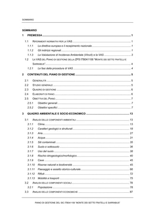 SOMMARIO
PIANO DI GESTIONE DEL SIC ITB041106 “MONTE DEI SETTE FRATELLI E SARRABUS”
SOMMARIO
1 PREMESSA........................................................................................................................... 1
1.1 RIFERIMENTI NORMATIVI PER LA VAS ................................................................................. 1
1.1.1 La direttiva europea e il recepimento nazionale...................................................... 1
1.1.2 Gli indirizzi regionali................................................................................................. 1
1.1.3 La Valutazione di Incidenza Ambientale (VIncA) e la VAS ..................................... 3
1.2 LA VAS DEL PIANO DI GESTIONE DELLA ZPS ITB041106 “MONTE DEI SETTE FRATELLI E
SARRABUS”....................................................................................................................... 4
1.2.1 Le fasi della procedura di VAS ................................................................................ 4
2 CONTENUTI DEL PIANO DI GESTIONE ............................................................................. 5
2.1 GENERALITÀ ..................................................................................................................... 5
2.2 STUDIO GENERALE ............................................................................................................ 5
2.3 QUADRO DI GESTIONE ....................................................................................................... 6
2.4 ELABORATI DI PIANO.......................................................................................................... 6
2.5 OBIETTIVI DEL PIANO......................................................................................................... 7
2.5.1 Obiettivi generali...................................................................................................... 7
2.5.2 Obiettivi specifici...................................................................................................... 7
3 QUADRO AMBIENTALE E SOCIO-ECONOMICO ............................................................ 13
3.1 ANALISI DELLE COMPONENTI AMBIENTALI .......................................................................... 13
3.1.1 Clima...................................................................................................................... 13
3.1.2 Caratteri geologici e strutturali............................................................................... 18
3.1.3 Aria......................................................................................................................... 27
3.1.4 Acque..................................................................................................................... 31
3.1.5 Siti contaminati ...................................................................................................... 35
3.1.6 Suolo e sottosuolo ................................................................................................. 36
3.1.7 Uso del suolo......................................................................................................... 38
3.1.8 Rischio idrogeologico/morfologico......................................................................... 40
3.1.9 Cave ...................................................................................................................... 45
3.1.10 Risorse naturali e biodiversità ............................................................................... 45
3.1.11 Paesaggio e assetto storico-culturale.................................................................... 66
3.1.12 Rifiuti...................................................................................................................... 72
3.1.13 Mobilità a trasporti ................................................................................................. 75
3.2 ANALISI DELLE COMPONENTI SOCIALI................................................................................ 78
3.2.1 Popolazione ........................................................................................................... 78
3.3 ANALISI DELLE COMPONENTI ECONOMICHE ....................................................................... 87
 