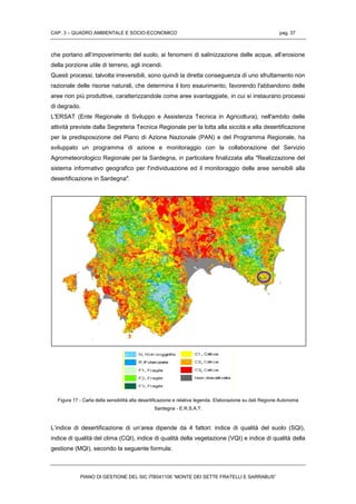 CAP. 3 – QUADRO AMBIENTALE E SOCIO-ECONOMICO pag. 37
PIANO DI GESTIONE DEL SIC ITB041106 “MONTE DEI SETTE FRATELLI E SARRABUS”
che portano all’impoverimento del suolo, ai fenomeni di salinizzazione delle acque, all’erosione
della porzione utile di terreno, agli incendi.
Questi processi, talvolta irreversibili, sono quindi la diretta conseguenza di uno sfruttamento non
razionale delle risorse naturali, che determina il loro esaurimento, favorendo l'abbandono delle
aree non più produttive, caratterizzandole come aree svantaggiate, in cui si instaurano processi
di degrado.
L'ERSAT (Ente Regionale di Sviluppo e Assistenza Tecnica in Agricoltura), nell'ambito delle
attività previste dalla Segreteria Tecnica Regionale per la lotta alla siccità e alla desertificazione
per la predisposizione del Piano di Azione Nazionale (PAN) e del Programma Regionale, ha
sviluppato un programma di azione e monitoraggio con la collaborazione del Servizio
Agrometeorologico Regionale per la Sardegna, in particolare finalizzata alla "Realizzazione del
sistema informativo geografico per l'individuazione ed il monitoraggio delle aree sensibili alla
desertificazione in Sardegna".
Figura 17 - Carta della sensibilità alla desertificazione e relativa legenda. Elaborazione su dati Regione Autonoma
Sardegna - E.R.S.A.T.
L’indice di desertificazione di un’area dipende da 4 fattori: indice di qualità del suolo (SQI),
indice di qualità del clima (CQI), indice di qualità della vegetazione (VQI) e indice di qualità della
gestione (MQI), secondo la seguente formula:
 
