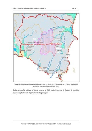 CAP. 3 – QUADRO AMBIENTALE E SOCIO-ECONOMICO pag. 41
PIANO DI GESTIONE DEL SIC ITB041106 “MONTE DEI SETTE FRATELLI E SARRABUS”
Figura 18 – Piano stralcio delle fasce fluviali – area 18 Minori tra il Flumendosa ed il Flumini Mannu (SIC
Monte dei sette fratelli e Sarrabus in rosa)
Dalla cartografia relativa all’ultima variante al PUP della Provincia di Cagliari è possibile
osservare gli elementi di pericolosità idrogeologica.
 