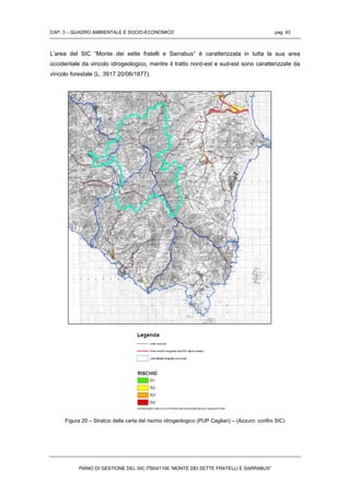 CAP. 3 – QUADRO AMBIENTALE E SOCIO-ECONOMICO pag. 43
PIANO DI GESTIONE DEL SIC ITB041106 “MONTE DEI SETTE FRATELLI E SARRABUS”
L’area del SIC “Monte dei sette fratelli e Sarrabus” è caratterizzata in tutta la sua area
occidentale da vincolo idrogeologico, mentre il tratto nord-est e sud-est sono caratterizzate da
vincolo forestale (L. 3917 20/06/1877).
Figura 20 – Stralcio della carta del rischio idrogeologico (PUP Cagliari) – (Azzuro: confini SIC)
 