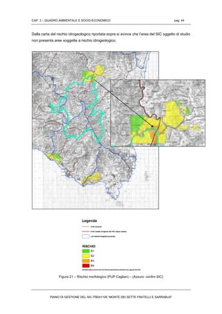 CAP. 3 – QUADRO AMBIENTALE E SOCIO-ECONOMICO pag. 44
PIANO DI GESTIONE DEL SIC ITB041106 “MONTE DEI SETTE FRATELLI E SARRABUS”
Dalla carta del rischio idrogeologico riportata sopra si evince che l’area del SIC oggetto di studio
non presenta aree soggette a rischio idrogeologico.
Figura 21 – Rischio morfologico (PUP Cagliari) – (Azzuro: confini SIC)
 