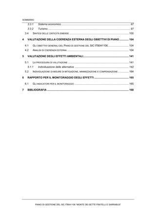 SOMMARIO
PIANO DI GESTIONE DEL SIC ITB041106 “MONTE DEI SETTE FRATELLI E SARRABUS”
3.3.1 Sistema economico ............................................................................................... 87
3.3.2 Turismo.................................................................................................................. 97
3.4 SINTESI DELLE CRITICITÀ EMERSE .................................................................................. 100
4 VALUTAZIONE DELLA COERENZA ESTERNA DEGLI OBIETTIVI DI PIANO ............. 104
4.1 GLI OBIETTIVI GENERALI DEL PIANO DI GESTIONE DEL SIC ITB041106............................. 104
4.2 ANALISI DI COERENZA ESTERNA ..................................................................................... 104
5 VALUTAZIONE DEGLI EFFETTI AMBIENTALI............................................................... 141
5.1 LA PROCEDURA DI VALUTAZIONE .................................................................................... 141
5.1.1 Individuazione delle alternative ........................................................................... 142
5.2 INDIVIDUAZIONE DI MISURE DI MITIGAZIONE, MINIMIZZAZIONE E COMPENSAZIONE............... 164
6 RAPPORTO PER IL MONITORAGGIO DEGLI EFFETTI ................................................ 165
6.1 GLI INDICATORI PER IL MONITORAGGIO ........................................................................... 165
7 BIBLIOGRAFIA ................................................................................................................. 168
 