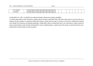CAP. 3 – QUADRO AMBIENTALE E SOCIO-ECONOMICO pag. 48
PIANO DI GESTIONE DEL SIC ITB041106 “MONTE DEI SETTE FRATELLI E SARRABUS”
ilex e Quercus
rotundifolia
Sui totali 9295.91 ha , 5261.1 ha (56,60%) sono costituiti da foreste di Quercus ilex e Quercus rotundifolia.
La revisione degli habitat ha visto l’introduzione, rispetto ai dati del formulario, degli habitat 3260, 5330, 8220 e 9320 rilevati nel corso dei rilievi per la
redazione del piano di gestione. In particolare l’habitat 3260 è diffuso in maniera continua lungo il rio Cannas e il Rio Picocca; l’habitat 5330 è presente
come sottotipo 32.22 (formazioni ad Euphorbia dendroides); l’habitat 8220 è diffuso su praticamente tutte le rupi e nelle fessure o fratture verticali dei
graniti e graniti-porfiroidi; è stato ricondotto all’habitat 9320 il nucleo di Ceratonia siliqua L. presente lungo il Rio Cannas, nei pressi dell’omonimo ovile,
probabilmente di origine antropica, ad opera dei pastori.
 