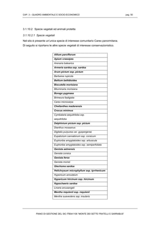 CAP. 3 – QUADRO AMBIENTALE E SOCIO-ECONOMICO pag. 50
PIANO DI GESTIONE DEL SIC ITB041106 “MONTE DEI SETTE FRATELLI E SARRABUS”
3.1.10.2 Specie vegetali ed animali protette
3.1.10.2.1 Specie vegetali
Nel sito è presente un’unica specie di interesse comunitario Carex panormitana.
Di seguito si riportano le altre specie vegetali di interesse conservazionistico.
Allium parciflorum
Apium crassipes
Arenaria balearica
Armeria sardoa ssp. sardoa
Arum pictum ssp. pictum
Barbarea rupicola
Bellium bellidioides
Biscutella morisiana
Bituminaria morisiana
Borago pygmaea
Brimeura fastigiata
Carex microcarpa
Cheilanthes maderensis
Crocus minimus
Cymbalaria aequitriloba ssp.
aequitriloba
Delphinium pictum ssp. pictum
Dianthus mossanus
Digitalis purpurea var. gyspergerae
Eupatorium cannabinum ssp. corsicum
Euphorbia amygdaloides ssp. arbuscula
Euphorbia amygdaloides ssp. semiperfoliata
Genista aetnensis
Genista corsica
Genista ferox
Genista morisii
Glechoma sardoa
Helichrysum microphyllum ssp. tyrrhenicum
Hypericum annulatum
Hypericum hircinum ssp. hircinum
Hypochaeris sardoa
Linaria arcusangeli
Mentha requienii ssp. requienii
Mentha suaveolens ssp. insularis
 