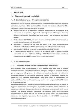 CAP. 1 - PREMESSA pag. 1
PIANO DI GESTIONE DEL SIC ITB041106 “MONTE DEI SETTE FRATELLI E SARRABUS”
1 PREMESSA
1.1 Riferimenti normativi per la VAS
1.1.1 La direttiva europea e il recepimento nazionale
Il Processo di VAS ha rispettato le direttive tecniche e normative definite dal quadro legislativo
comunitario, regionale e dalle recenti modifiche introdotte nel “secondo collegato” al T.U.
nazionale in materia di Norme Ambientali. In particolare:
 Direttiva 2009/147/CE del Parlamento Europeo e del Consiglio del 30 novembre 2009
concernente la conservazione degli uccelli selvatici (versione codificata) che ha come
obiettivo l’individuazione di azioni atte alla conservazione e alla salvaguardia degli uccelli
selvatici;
 Direttiva Habitat (92/43/CEE), che come ha come obiettivo la tutela della biodiversità e
prevede la creazione della Rete Natura 2000;
 Documento “La gestione dei siti della rete Natura 2000. Guida all’interpretazione
dell’articolo 6 della direttiva «Habitat» 92/43/CEE” (a cura della Commissione Europea);
 la direttiva 2001/42/CE del Parlamento europeo del Consiglio del 27/06/2001;
 il Decreto legislativo 152/2006 - capo I e II del Titolo II parte II “Norme in materia
ambientale”, così come modificato dal D.lgs. 4/2008 "Ulteriori disposizioni correttive e
integrative del D.lgs.152/2006, recante norme in materia ambientale".
1.1.2 Gli indirizzi regionali
1.1.2.1 La Delibera 24/23 del 23/4/2008 e la Delibera 34/33 del 07/08/2012
Con la Delibera della Giunta regionale n. 24/23 dell’aprile 2008, nella quale fa esplicito
riferimento alle norme nazionali sopra richiamate, la Regione Sardegna ha emanato le Direttive
per lo svolgimento delle procedure di valutazione di impatto ambientale e di valutazione
ambientale strategica. In riferimento a quest’ultima, l’allegato C alla delibera (insieme agli
allegati C1 e C2, contenenti rispettivamente i criteri per la verifica di assoggettabilità e i
contenuti del Rapporto ambientale) definisce le procedure per lo svolgimento della VAS nei casi
di competenza regionale.
La delibera segnala che “è in corso di predisposizione da parte dell’Assessorato un disegno di
legge che regolamenti, in maniera organica, le procedure in materia di impatto ambientale e di
valutazione ambientale strategica, coordinando le indicazioni a livello nazionale con le norme
regionali”; non essendo arrivato a conclusione l’iter legislativo citato, l’unico riferimento
regionale rimane la delibera del 2008 che rimanda, per quanto in essa non espressamente
disciplinato, alle disposizioni previste dal Decreto Legislativo n. 152 del 2006 e successive
modifiche ed integrazioni.
 