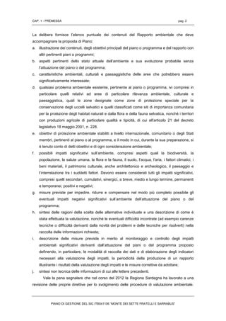 CAP. 1 - PREMESSA pag. 2
PIANO DI GESTIONE DEL SIC ITB041106 “MONTE DEI SETTE FRATELLI E SARRABUS”
La delibera fornisce l’elenco puntuale dei contenuti del Rapporto ambientale che deve
accompagnare la proposta di Piano:
a. illustrazione dei contenuti, degli obiettivi principali del piano o programma e del rapporto con
altri pertinenti piani o programmi;
b. aspetti pertinenti dello stato attuale dell’ambiente e sua evoluzione probabile senza
l’attuazione del piano o del programma;
c. caratteristiche ambientali, culturali e paesaggistiche delle aree che potrebbero essere
significativamente interessate;
d. qualsiasi problema ambientale esistente, pertinente al piano o programma, ivi compresi in
particolare quelli relativi ad aree di particolare rilevanza ambientale, culturale e
paesaggistica, quali le zone designate come zone di protezione speciale per la
conservazione degli uccelli selvatici e quelli classificati come siti di importanza comunitaria
per la protezione degli habitat naturali e dalla flora e della fauna selvatica, nonché i territori
con produzioni agricole di particolare qualità e tipicità, di cui all’articolo 21 del decreto
legislativo 18 maggio 2001, n. 228.
e. obiettivi di protezione ambientale stabiliti a livello internazionale, comunitario o degli Stati
membri, pertinenti al piano o al programma, e il modo in cui, durante la sua preparazione, si
è tenuto conto di detti obiettivi e di ogni considerazione ambientale;
f. possibili impatti significativi sull’ambiente, compresi aspetti quali la biodiversità, la
popolazione, la salute umana, la flora e la fauna, il suolo, l’acqua, l’aria, i fattori climatici, i
beni materiali, il patrimonio culturale, anche architettonico e archeologico, il paesaggio e
l’interrelazione tra i suddetti fattori. Devono essere considerati tutti gli impatti significativi,
compresi quelli secondari, cumulativi, sinergici, a breve, medio e lungo termine, permanenti
e temporanei, positivi e negativi;
g. misure previste per impedire, ridurre e compensare nel modo più completo possibile gli
eventuali impatti negativi significativi sull’ambiente dell’attuazione del piano o del
programma;
h. sintesi delle ragioni della scelta delle alternative individuate e una descrizione di come è
stata effettuata la valutazione, nonché le eventuali difficoltà incontrate (ad esempio carenze
tecniche o difficoltà derivanti dalla novità dei problemi e delle tecniche per risolverli) nella
raccolta delle informazioni richieste;
i. descrizione delle misure previste in merito al monitoraggio e controllo degli impatti
ambientali significativi derivanti dall’attuazione del piani o del programma proposto
definendo, in particolare, le modalità di raccolta dei dati e di elaborazione degli indicatori
necessari alla valutazione degli impatti, la periodicità della produzione di un rapporto
illustrante i risultati della valutazione degli impatti e le misure correttive da adottare;
j. sintesi non tecnica delle informazioni di cui alle lettere precedenti.
Vale la pena segnalare che nel corso del 2012 la Regione Sardegna ha lavorato a una
revisione delle proprie direttive per lo svolgimento delle procedure di valutazione ambientale.
 