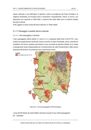 CAP. 3 – QUADRO AMBIENTALE E SOCIO-ECONOMICO pag. 66
PIANO DI GESTIONE DEL SIC ITB041106 “MONTE DEI SETTE FRATELLI E SARRABUS”
essere catturata a cura dell'organo di gestione, sotto la sorveglianza del Corpo forestale e di
vigilanza ambientale, ed immessa dove è necessario il ripopolamento. Hanno, di norma, una
estensione non superiore ai 5.000 ettari, e possono fare parte delle zone di massimo rispetto
dei parchi naturali.
Il SIC oggetto di studio ricade all’interno dell’oasi 12 “Sette fratelli”.
3.1.11 Paesaggio e assetto storico-culturale
3.1.11.1 Beni paesaggistici e identitari
I beni paesaggistici definiti dall’art. 6, commi 2 e 3, disciplinati dalla Parte II del P.P.R., sono
costituiti da quegli elementi territoriali, areali o puntuali, di valore ambientale, storico culturale ed
insediativo che hanno carattere permanente e sono connotati da specifica identità, la cui tutela
e salvaguardia risulta indispensabile per il mantenimento dei valori fondamentali e delle risorse
essenziali del territorio, da preservare per le generazioni future.
Figura 26 – Vincolo paesaggistico (PPR Saredgna)
L’area del SIC Monte dei sette fratelli e Sarrabus fa parte di due ambiti paesaggistici:
26 – Castiadas
 