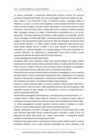 CAP. 3 – QUADRO AMBIENTALE E SOCIO-ECONOMICO pag. 69
PIANO DI GESTIONE DEL SIC ITB041106 “MONTE DEI SETTE FRATELLI E SARRABUS”
La struttura ambientale è caratterizzata dall'imponente retroterra montano del massiccio
granitoide di Serpeddì-Sette Fratelli, che con le sue propaggini meridionali si distende fino alla
fascia costiera. A sud, l'estremità di Capo di Carbonara connota il paesaggio costiero di
Villasimius, e si pone a un tempo come singolarità e snodo paesistico territoriale tra le acque
interne del Golfo di Cagliari e la costa oriental e del Sarrabus. Il promontorio granitico di Capo
Carbonara e l’Isola dei Cavoli, posta a ridosso della punta a rimarcare la linearità strutturale
della propaggine rocciosa, è un segno di demarcazione inconfondibile che se, da un lato,
rappresenta l’estremità meridionale del Sarrabus e della Sardegna sud-occidentale, dall’altro
marca il passaggio tra il Golfo degli Angeli - caratterizzato dalla presenza di falcate sabbiose e
spiagge di baia geneticamente legate all’evoluzione della rete idrografica drenante gli estesi
bacini montani retrostanti - e il settore costiero orientale, caratterizzato dalla presenza sia di
estese falcate sabbiose (Simius e Notteri in cui è poco rilevante la connessione fisico-
ambientale con il sistema idrografico), sia di piccole spiagge di fondo baia (sviluppatesi tra i
numerosi promontori, che costituiscono il proseguimento verso mare di dorsali rocciose
rigorosamente allineate alla direttrice NW-SE di Capo Carbonara).
L’ambito paesaggistico presenta notevoli valori:
Consistenza delle risorse ambientali, fondate sulla diversità tipologica del sistema costiero
caratterizzato da sistemi sabbiosi costieri ad elevata fruibilità e di qualità ambientale intercalati a
sistemi rocciosi e a falesia. Presenza di aree ad elevata valenza naturalistica e paesaggistica,
come il sistema dei promontori, delle isole minori e di importanti corridoi fluviali.
Prossimità ad aree montane ad elevata valenza naturalistica e paesaggistica, come il massiccio
dei Sette Fratelli e il sistema ambientale Serpeddì-Monte Genis. Appartenenza a reti regionali,
nazionali e internazionali di salvaguardia e valorizzazione ambientale e storico-culturale, come
Siti di Interesse Comunitario e L’Area Marina Protetta di Capo Carbonara.
Presenza di risorse ambientali legate ai numerosi ecosistemi naturali presenti nell’Ambito e
rilevati anche da vincoli comunitari, e delle specificità provenienti dalle attività agricole e della
ereditarietà culturale ad esse collegate che interagiscono in termini di complementarietà a
definire le potenzialità dell’Ambito.
Elevata valenza paesaggistica dell’infrastruttura viaria della strada provinciale litoranea n. 17.
Il sistema storico di difesa costiera delle torri. Presenza di un sistema di incisioni vallive di
connessione del settore costiero con il sistema montano interno del Massiccio dei Sette Fratelli.
Le criticità paesaggistiche principali riguardano l’elevata pressione insediativa sui sistemi
costieri con riduzione della capacità di rigenerazione ambientale degli stessi.
Degrado morfoevolutivo dei sistemi di spiaggia con fenomeni di erosione degli arenili e delle
dune. Riduzione degli apporti fluviali e perdita del grado di naturalità in ambito di foce, con
alterazione del regime degli scambi con i sistemi marino-costieri, e conseguente degrado
ecologico e morfo-evolutivo dei principali sistemi fluviali.
Sottrazione degli apporti detritici di ripascimento naturale ai sistemi sabbiosi costieri a causa di
sbarramenti artificiali e cave in alveo. Dissesto idrogeologico del reticolo idrografico e dei
 