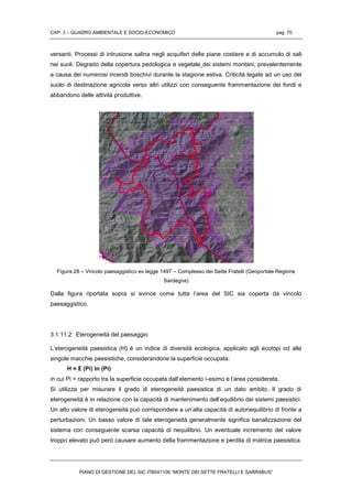 CAP. 3 – QUADRO AMBIENTALE E SOCIO-ECONOMICO pag. 70
PIANO DI GESTIONE DEL SIC ITB041106 “MONTE DEI SETTE FRATELLI E SARRABUS”
versanti. Processi di intrusione salina negli acquiferi delle piane costiere e di accumulo di sali
nei suoli. Degrado della copertura pedologica e vegetale dei sistemi montani, prevalentemente
a causa dei numerosi incendi boschivi durante la stagione estiva. Criticità legate ad un uso del
suolo di destinazione agricola verso altri utilizzi con conseguente frammentazione dei fondi e
abbandono delle attività produttive.
Figura 28 – Vincolo paesaggistico ex legge 1497 – Complesso dei Sette Fratelli (Geoportale Regione
Sardegna)
Dalla figura riportata sopra si evince come tutta l’area del SIC sia coperta da vincolo
paesaggistico.
3.1.11.2 Eterogeneità del paesaggio
L’eterogeneità paesistica (H) è un indice di diversità ecologica, applicato agli ecotopi od alle
singole macchie paesistiche, considerandone la superficie occupata:
H = Σ (Pi) In (Pi)
in cui Pi = rapporto tra la superficie occupata dall’elemento i-esimo e l’area considerata.
Si utilizza per misurare il grado di eterogeneità paesistica di un dato ambito. Il grado di
eterogeneità è in relazione con la capacità di mantenimento dell’equilibrio dei sistemi paesistici.
Un alto valore di eterogeneità può corrispondere a un’alta capacità di autoriequilibrio di fronte a
perturbazioni. Un basso valore di tale eterogeneità generalmente significa banalizzazione del
sistema con conseguente scarsa capacità di riequilibrio. Un eventuale incremento del valore
troppo elevato può però causare aumento della frammentazione e perdita di matrice paesistica.
 