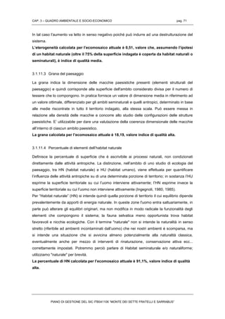 CAP. 3 – QUADRO AMBIENTALE E SOCIO-ECONOMICO pag. 71
PIANO DI GESTIONE DEL SIC ITB041106 “MONTE DEI SETTE FRATELLI E SARRABUS”
In tal caso l’aumento va letto in senso negativo poiché può indurre ad una destrutturazione del
sistema.
L’eterogeneità calcolata per l’ecomosaico attuale è 0,51, valore che, assumendo l’ipotesi
di un habitat naturale (oltre il 75% della superficie indagata è coperta da habitat naturali o
seminaturali), è indice di qualità media.
3.1.11.3 Grana del paesaggio
La grana indica la dimensione delle macchie paesistiche presenti (elementi strutturali del
paesaggio) e quindi corrisponde alla superficie dell'ambito considerato divisa per il numero di
tessere che lo compongono. In pratica fornisce un valore di dimensione media in riferimento ad
un valore ottimale, differenziato per gli ambiti seminaturali e quelli antropici, determinato in base
alle medie riscontrate in tutto il territorio indagato, alla stessa scala. Può essere messa in
relazione alla densità delle macchie e concorre allo studio delle configurazioni delle strutture
paesistiche. E’ utilizzabile per dare una valutazione della coerenza dimensionale delle macchie
all’interno di ciascun ambito paesistico.
La grana calcolata per l’ecomosaico attuale è 18,19, valore indice di qualità alta.
3.1.11.4 Percentuale di elementi dell’habitat naturale
Definisce la percentuale di superficie che è ascrivibile ai processi naturali, non condizionati
direttamente dalle attività antropiche. La distinzione, nell’ambito di uno studio di ecologia del
paesaggio, tra HN (habitat naturale) e HU (habitat umano), viene effettuata per quantificare
l’influenza delle attività antropiche su di una determinata porzione di territorio; in sostanza l’HU
esprime la superficie territoriale su cui l’uomo interviene attivamente; l’HN esprime invece la
superficie territoriale su cui l’uomo non interviene attivamente (Ingegnoli, 1980, 1985).
Per “Habitat naturale” (HN) si intende quindi quella porzione di territorio il cui equilibrio dipende
prevalentemente da apporti di energia naturale. In queste zone l'uomo entra saltuariamente, in
parte può alterare gli equilibri originari, ma non modifica in modo radicale la funzionalità degli
elementi che compongono il sistema; la fauna selvatica meno opportunista trova habitat
favorevoli e nicchie ecologiche. Con il termine "naturale" non si intende la naturalità in senso
stretto (riferibile ad ambienti incontaminati dall’uomo) che nei nostri ambienti è scomparsa, ma
si intende una situazione che si avvicina almeno potenzialmente alla naturalità classica,
eventualmente anche per mezzo di interventi di rinaturazione, conservazione attiva ecc...
correttamente impostati. Potremmo perciò parlare di Habitat seminaturale e/o naturaliforme;
utilizziamo "naturale" per brevità.
La percentuale di HN calcolata per l’ecomosaico attuale è 91,1%, valore indice di qualità
alta.
 
