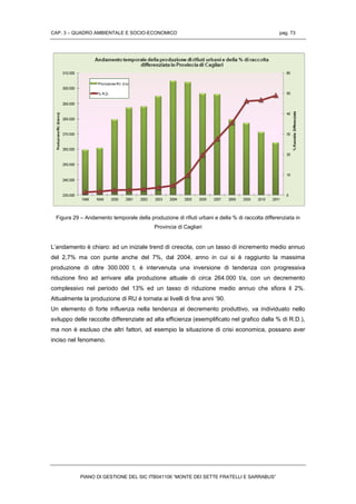 CAP. 3 – QUADRO AMBIENTALE E SOCIO-ECONOMICO pag. 73
PIANO DI GESTIONE DEL SIC ITB041106 “MONTE DEI SETTE FRATELLI E SARRABUS”
Figura 29 – Andamento temporale della produzione di rifiuti urbani e della % di raccolta differenziata in
Provincia di Cagliari
L’andamento è chiaro: ad un iniziale trend di crescita, con un tasso di incremento medio annuo
del 2,7% ma con punte anche del 7%, dal 2004, anno in cui si è raggiunto la massima
produzione di oltre 300.000 t, è intervenuta una inversione di tendenza con progressiva
riduzione fino ad arrivare alla produzione attuale di circa 264.000 t/a, con un decremento
complessivo nel periodo del 13% ed un tasso di riduzione medio annuo che sfiora il 2%.
Attualmente la produzione di RU è tornata ai livelli di fine anni ’90.
Un elemento di forte influenza nella tendenza al decremento produttivo, va individuato nello
sviluppo delle raccolte differenziate ad alta efficienza (esemplificato nel grafico dalla % di R.D.),
ma non è escluso che altri fattori, ad esempio la situazione di crisi economica, possano aver
inciso nel fenomeno.
 