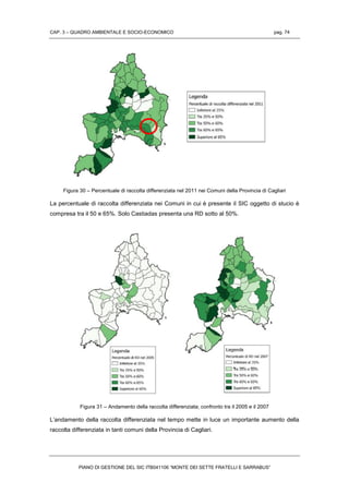 CAP. 3 – QUADRO AMBIENTALE E SOCIO-ECONOMICO pag. 74
PIANO DI GESTIONE DEL SIC ITB041106 “MONTE DEI SETTE FRATELLI E SARRABUS”
Figura 30 – Percentuale di raccolta differenziata nel 2011 nei Comuni della Provincia di Cagliari
La percentuale di raccolta differenziata nei Comuni in cui è presente il SIC oggetto di stucio è
compresa tra il 50 e 65%. Solo Castiadas presenta una RD sotto al 50%.
Figura 31 – Andamento della raccolta differenziata; confronto tra il 2005 e il 2007
L’andamento della raccolta differenziata nel tempo mette in luce un importante aumento della
raccolta differenziata in tanti comuni della Provincia di Cagliari.
 