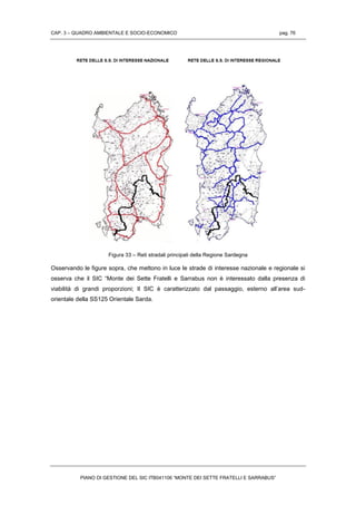 CAP. 3 – QUADRO AMBIENTALE E SOCIO-ECONOMICO pag. 76
PIANO DI GESTIONE DEL SIC ITB041106 “MONTE DEI SETTE FRATELLI E SARRABUS”
Figura 33 – Reti stradali principali della Regione Sardegna
Osservando le figure sopra, che mettono in luce le strade di interesse nazionale e regionale si
osserva che il SIC “Monte dei Sette Fratelli e Sarrabus non è interessato dalla presenza di
viabilità di grandi proporzioni; Il SIC è caratterizzato dal passaggio, esterno all’area sud-
orientale della SS125 Orientale Sarda.
 