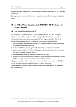 CAP. 1 - PREMESSA pag. 4
PIANO DI GESTIONE DEL SIC ITB041106 “MONTE DEI SETTE FRATELLI E SARRABUS”
essere assoggettati alia procedura di valutazione di incidenza ambientale ex art.5 del DPR
357/97 e s.m.i..”
Questa procedura è contenuta all’interno di un apposito capitolo all’interno del piano di gestione
stesso.
1.2 La VAS del Piano di gestione della ZPS ITB041106 “Monte dei sette
fratelli e Sarrabus”
1.2.1 Le fasi della procedura di VAS
Con nota prot. n. 8236 del 14/05/2013 il Comune di Maracalagonis, in qualità di soggetto
capofila dei comuni di Burcei, Castiadas, Maracalagonis, San Vito e Sinnai, ha avviato la
procedura di Valutazione Ambientale strategica del Piano di gestione del SIC ITB041106
“Monte dei sette fratelli e Sarrabus”, prevedendo lo svolgimento delle seguenti fasi:
1. scoping, caratterizzata dalla consultazione con i soggetti competenti in materia ambientale
in riferimento al Rapporto preliminare;
2. costruzione del Piano, accompagnata dalla elaborazione del Rapporto ambientale;
3. deposito e presentazione del Piano, del Rapporto ambientale e della sintesi non tecnica al
fine della presentazione di osservazioni;
4. esame delle osservazioni ed eventuale adeguamento del Piano;
5. formulazione del parere motivato da parte dell’autorità competente, eventuale adeguamento
del Piano e approvazione finale da parte dell’autorità competente.
Il Rapporto di scoping è stato preso in esame nel corso dell’incontro di scoping del 02.04.2014
e nei 30 giorni successivi dai soggetti competenti in materia ambientale.
Il presente Rapporto restituisce la procedura e i risultati della valutazione che ha affiancato la
fase di cui al punto 2.
 