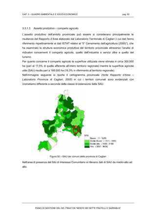 CAP. 3 – QUADRO AMBIENTALE E SOCIO-ECONOMICO pag. 92
PIANO DI GESTIONE DEL SIC ITB041106 “MONTE DEI SETTE FRATELLI E SARRABUS”
3.3.1.3 Assetto produttivo – comparto agricolo
L’assetto produttivo dell’ambito provinciale può essere si considerano principalmente le
risultanze del Rapporto d’Area elaborato dal Laboratorio Territoriale di Cagliari (i cui dati fanno
riferimento rispettivamente ai dati ISTAT relativi al “5° Censimento dell’agricoltura (2000)”), che
ha esaminato la struttura economica produttiva del territorio provinciale attraverso l’analisi di
indicatori concernenti il comparto agricolo, quello dell’industria e servizi oltre a quello del
turismo.
Per quanto concerne il comparto agricolo la superficie utilizzata viene stimata in circa 300.000
ha (pari al 17,5% di quella afferente all’intero territorio regionale) mentre la superficie agricola
utile (SAU) risulta pari a 166.000 ha (16,3% in riferimento al territorio regionale).
Nell’immagine seguente si riporta il cartogramma provinciale (fonte Rapporto d’Area –
Laboratorio Provincia di Cagliari, 2005) in cui i territori comunali sono evidenziati con
cromatismo differente a seconda della classe di estensione della SAU.
Figura 50 – SAU dei comuni della provincia di Cagliari
Nell’area di presenza del Sito di Interesse Comunitario si rilevano dati di SAU da medio-alto ad
alto.
 