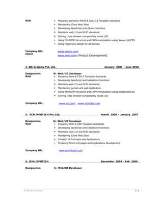 Role  Preparing semantic Html5 & CSS-2,3 Template standards
 Maintaining Client Web Sites
 Developing JavaScript and JQuery functions
 Maintains web 2.0 and W3C standards
 Solving cross browser compatibility issues (IE)
 Using html DOM structure and DOM manipulation using Javascript/CSS
 Using responsive design for all devices.
Company URL
Client
www.wipro.com
www.emc.com (Product Development)
4. IIC Systems Pvt. Ltd. January 2007 – June 2010
Designation Sr. Web/UI Developer
Role  Preparing Html & CSS-2 Template standards
 Developing JavaScript and validations functions
 Maintains web 2.0 and W3C standards
 Maintaining portals and web Application
 Using html DOM structure and DOM manipulation using Javascript/CSS
 Solving cross browser compatibility issues (IE)
Company URL www.iic.com , www.iicindia.com
5. ACN INFOTECH Pvt. Ltd. march 2006 – January 2007
Designation Sr. Web/UI Developer
Role  Preparing Html & CSS Template standards
 Developing JavaScript and validations functions
 Maintains web 2.0 and W3C standards
 Maintaining Client Web Sites
 Creation of Prototype web Applications
 Preparing Front-end pages and Applications Development
Company URL www.acninfotech.com
6. JIVA INFOTECH December 2004 – Feb 2006
Designation Jr. Web/UI Developer
______________________________________________________________________________________
K.Aswani Kumar 3/ 6
 