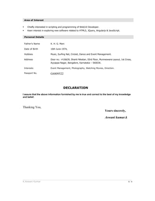 Area of Interest
 Chiefly interested in scripting and programming of Web/UI Developer.
 Keen interest in exploring new software related to HTML5, JQuery, Angularjs & JavaScript.
Personal Details
Father’s Name K. H. G. Mani
Date of Birth 16th June 1974,
Hobbies Music, Surfing Net, Cricket, Dance and Event Management.
Address Door no.: #16&39, Shanti Niketan, IIIrd Floor, Munneswara Layout, 1st Cross,
Ayyappa Nagar, Bangalore, Karnataka – 560036.
Interests Event Management, Photography, Watching Movies, Direction.
Passport No. G6809522
DECLARATION
I assure that the above information furnished by me is true and correct to the best of my knowledge
and belief.
Thanking You,
Yours sincerely,
Aswani kumar.k
______________________________________________________________________________________
K.Aswani Kumar 6/ 6
 