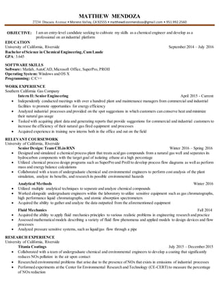 MATTHEW MENDOZA
27234 Dracaea Avenue • Moreno Valley, CA 92555 • matthewdizonmendoza@gmail.com • 951.992.2560
OBJECTIVE: I am an entry-level candidate seeking to cultivate my skills as a chemical engineer and develop as a
professional on an industrial platform
EDUCATION
University of California, Riverside September 2014 – July 2016
Bachelor ofScience in Chemical Engineering,Cum Laude
GPA: 3.645
SOFTWARE SKILLS
Software: Matlab, AutoCAD,Microsoft Office, SuperPro, PROII
Operating System: Windows and OS X
Programming: C/C++
WORK EXPERIENCE
Southern California Gas Company
Intern II: Senior Engineering April 2015 - Current
 Independently conducted meetings with over a hundred plant and maintenance managers from commercial and industrial
facilities to promote opportunities for energy efficiency
 Analyzed industrial processes and provided on the spot suggestions in which customers can conserve heat and minimize
their natural gas usage
 Tasked with acquiring plant data and generating reports that provide suggestions for commercial and industrial customers to
increase the efficiency of their natural gas fired equipment and processes
 Acquired experience in training new interns both in the office and out on the field
RELEVANT COURSEWORK
University of California, Riverside
Senior Design: Team CH4in RXN Winter 2016 – Spring 2016
 Designed and simulated a chemical process plant that treats acid gas compounds from a natural gas well and separates its
hydrocarbon components with the target goal of isolating ethane at a high percentage
 Utilized chemical process design programs such as SuperPro and ProII to develop process flow diagrams as well as perform
mass and energy balance calculations
 Collaborated with a team of undergraduate chemical and environmental engineers to perform cost analysis of the plant
simulation, analyze its benefits, and research its possible environmental hazards
Analytical Methods Winter 2016
 Utilized multiple analytical techniques to separate and analyze chemical compounds
 Worked alongside undergraduate engineers within the laboratory to utilize sensitive equipment such as gas chromatographs,
high performance liquid chromatographs, and atomic absorption spectrometers
 Acquired the ability to gather and analyze the data outputted from the aforementioned equipment
Fluid Mechanics Fall 2014
 Acquired the ability to apply fluid mechanics principles to various realistic problems in engineering research and practice
 Assessed mathematicalmodels describing a variety of fluid flow phenomena and applied models to design devices and flow
processes
 Analyzed pressure sensitive systems, such as liquid/gas flow through a pipe
RESEARCH EXPERIENCE
University of California, Riverside
Titania Coatings July 2015 – December 2015
 Collaborated with a team of undergraduate chemical and environmental engineers to develop a coating that significantly
reduces NOx pollution in the air upon contact
 Researched environmental problems that arise due to the presence of NOx that exists in emissions of industrial processes
 Performed experiments at the Center for Environmental Research and Technology (CE-CERT) to measure the percentage
of NOx reduction
 