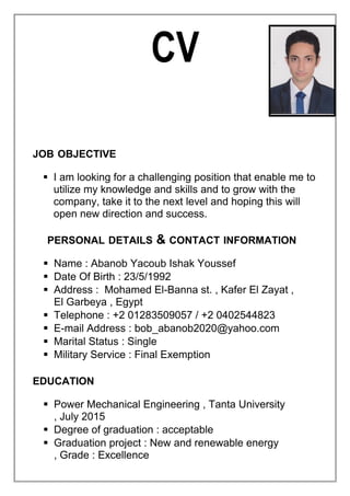 CV
JOB OBJECTIVE
 I am looking for a challenging position that enable me to
utilize my knowledge and skills and to grow with the
company, take it to the next level and hoping this will
open new direction and success.
PERSONAL DETAILS & CONTACT INFORMATION
 Name : Abanob Yacoub Ishak Youssef
 Date Of Birth : 23/5/1992
 Address : Mohamed El-Banna st. , Kafer El Zayat ,
El Garbeya , Egypt
 Telephone : +2 01283509057 / +2 0402544823
 E-mail Address : bob_abanob2020@yahoo.com
 Marital Status : Single
 Military Service : Final Exemption
EDUCATION
 Power Mechanical Engineering , Tanta University
, July 2015
 Degree of graduation : acceptable
 Graduation project : New and renewable energy
, Grade : Excellence
 