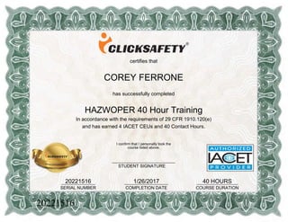 certifies that
COREY FERRONE
has successfully completed
HAZWOPER 40 Hour Training
In accordance with the requirements of 29 CFR 1910.120(e)
and has earned 4 IACET CEUs and 40 Contact Hours.
20221516______________
SERIAL NUMBER
1/26/2017__________________
COMPLETION DATE
40 HOURS_________________
COURSE DURATION
I confirm that I personally took the
course listed above.
__________________________
STUDENT SIGNATURE
20221516
 