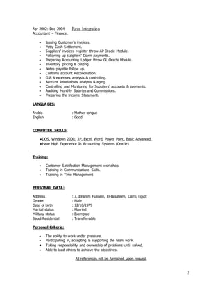 3
Apr 2002: Dec 2004 Raya Integration
Accountant – Finance,
 Issuing Customer’s invoices.
 Petty Cash Settlement.
 Suppliers’ invoices register throw AP Oracle Module.
 Following up suppliers’ Down payments.
 Preparing Accounting Ledger throw GL Oracle Module.
 Inventory pricing & costing.
 Notes payable follow up.
 Customs account Reconciliation.
 G & A expenses analysis & controlling.
 Account Receivables analysis & aging.
 Controlling and Monitoring for Suppliers’ accounts & payments.
 Auditing Monthly Salaries and Commissions.
 Preparing the Income Statement.
LANGUA GES:
Arabic : Mother tongue
English : Good
COMPUTER SKILLS:
 DOS, Windows 2000, XP, Excel, Word, Power Point, Basic Advanced.
 Have High Experience In Accounting Systems (Oracle)
Training:
 Customer Satisfaction Management workshop.
 Training in Communications Skills.
 Training in Time Management
PERSONAL DATA:
Address : 7, Ibrahim Hussein, El-Basateen, Cairo, Egypt
Gender : Male
Date of birth : 12/10/1979
Marital status : Married
Military status : Exempted
Saudi Residential : Transferrable
Personal Criteria:
 The ability to work under pressure.
 Participating in, accepting & supporting the team work.
 Taking responsibility and ownership of problems until solved.
 Able to lead others to achieve the objectives.
All references will be furnished upon request
 