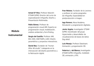 Ismael Gª Ríos, Profesor Ideación
ETSAM (UPM). Director del curso de
especialización Infografía, Diseño y
Presentación Multimedia.
Pablo Gómez, Profesor de
programación visual iAM. Experto en
programación visual, modelización,
análisis ambiental y form-finding.
Sergio del Castillo, Profesor iAM,
IED, CICE, DAETSAM y UAH. Diseño
paramétrico y proyectos interactivos.
Daniel Bas, Fundador de “Human
After All studio”, trabajando en la
intersección del diseño paramétrico y
la fabricación digital.
Fran Mateos, Fundador de la Leonera
y profesor en varios posgrados
de infografía. Especialidad en
postproducción e imagen.
Iago Romero, Nova Academy.
Simulación y programación digitales.
Javier Argota, Investigador ETSAM
(UPM). Coordinador del grupo
Hypermedia y desarrollador de
visualizaciones de bases de datos
(big data).
Luis Mesejo, Profesor Daestsam.
Animación y programación 3D.
Federico L. del Blanco, Investigador
ETSAM (UPM). Infografía, modelado
3D, animación y VFX.
Módulo
Instrumental
 
