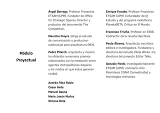 Ángel Borrego, Profesor Proyectos
ETSAM (UPM). Fundador de Office
for Strategic Spaces. Director y
productor del documental The
Competition.
Mauricio Freyre, Dirige el estudio
de comunicación y produccion
audiovisual para arquitectura RIEN.
Pedro Pitarch, arquitecto y músico
ha obtenido numerosos premios
relacionados con la mediación entre
agentes metropolitanos dispares
y los modos en que estos generan
ciudad.
Andrés Fdez Rubio
César Ávila
Manuel Gausa
Maria Jesús Muñoz
Simona Rota
Enrique Encabo, Profesor Proyectos
ETSAM (UPM). Cofundador de Q!
Estudio y del programa radiofónico
PlanetaBETA. Crítico en El Mundo.
Francisco Triviño, Profesor en ESNE.
Codirector de la revista HipoTesis.
Paula Álvarez, Arquitecta, escritora,
editora e investigadora. Fundadora y
directora del estudio Vibok Works. Co-
directora del proyecto Editor Talks.
Gonzalo Pardo, investigador/docente
ETSAM (UPM), comisario ciclo
Paréntesis COAM. Domesticidad y
tecnologías ordinarias.
Módulo
Proyectual
 