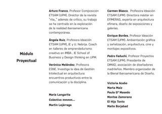 Arturo Franco, Profesor Composición
ETSAM (UPM). Director de la revista
“rita_” además de crítico, su trabajo
se ha centrado en la exploración
de la realidad iberoamericana
contemporánea.
Ángela Ruiz, Profesora Ideación
ETSAM (UPM), IE y U. Nebrija. Coach
en talleres de emprendedurismo
creativo en IMBA , IE School of
Business y Design thinking en UPM.
Verónica Meléndez, Profesora
ESNE. Investiga la idea de Gestión
Intelectual en arquitectura:
encuentros productivos entre la
comunicación y la disciplina.
María Langarita
Colectivo mmmm...
Martin Lejárraga
Carmen Blasco, Profesora Ideación
ETSAM (UPM). Directora máster en
EFÍMERAS, experta en arquitectura
efímera, diseño de exposiciones y
galerías.
Enrique Bordes, Profesor Ideación
ETSAM (UPM). Ambientación gráfica
y señalización, arquitectura, cine y
montajes expositivos.
Pedro Feduchi, Profesor Proyectos
ETSAM (UPM). Presidente de
DIMAD, asociación de diseñadores
madrileños. Miembro organizador de
la Bienal Iberoamericana de Diseño.
Victoria Acebo
Marta Maíz
Paula Gª Masedo
Montse Zamorano
El Hijo Tonto
Maite Borjabad
Módulo
Proyectual
 