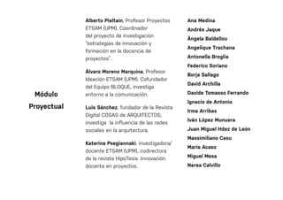 Alberto Pieltain, Profesor Proyectos
ETSAM (UPM). Coordinador
del proyecto de investigación
“estrategias de innovación y
formación en la docencia de
proyectos”.
Álvaro Moreno Marquina, Profesor
Ideación ETSAM (UPM). Cofundador
del Equipo BLOQUE, investiga
entorno a la comunicación.
Luis Sánchez, fundador de la Revista
Digital COSAS de ARQUITECTOS,
investiga la influencia de las redes
sociales en la arquitectura.
Katerina Psegiannaki, investigadora/
docente ETSAM (UPM), codirectora
de la revista HipoTesis. Innovación
docente en proyectos.
Ana Medina
Andrés Jaque
Ángela Baldellou
Angelique Trachana
Antonella Broglia
Federico Soriano
Borja Sallago
David Archilla
Davide Tomasso Ferrando
Ignacio de Antonio
Irma Arribas
Iván López Munuera
Juan Miguel Hdez de León
Massimiliano Casu
María Acaso
Miguel Mesa
Nerea Calvillo
Módulo
Proyectual
 