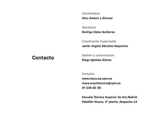 Contacto
Coordinadora
Atxu Amann y Alcocer
Secretario
Rodrigo Delso Gutiérrez
Coordinación hypermedia
Javier Argota Sánchez-Vaquerizo
Gestión y comunicación
Diego Iglesias Gómez
Contacto
www.maca.aq.upm.es
maca.arquitectura@upm.es
91 336 65 90
Escuela Técnica Superior de Arq Madrid
Pabellón Nuevo, 3º planta, despacho 43
 