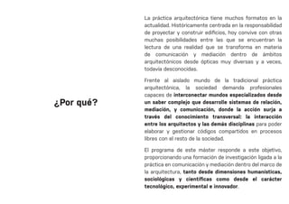 La práctica arquitectónica tiene muchos formatos en la
actualidad. Históricamente centrada en la responsabilidad
de proyectar y construir edificios, hoy convive con otras
muchas posibilidades entre las que se encuentran la
lectura de una realidad que se transforma en materia
de comunicación y mediación dentro de ámbitos
arquitectónicos desde ópticas muy diversas y a veces,
todavía desconocidas.
Frente al aislado mundo de la tradicional práctica
arquitectónica, la sociedad demanda profesionales
capaces de interconectar mundos especializados desde
un saber complejo que desarrolle sistemas de relación,
mediación, y comunicación, donde la acción surja a
través del conocimiento transversal: la interacción
entre los arquitectos y las demás disciplinas para poder
elaborar y gestionar códigos compartidos en procesos
libres con el resto de la sociedad.
El programa de este máster responde a este objetivo,
proporcionando una formación de investigación ligada a la
práctica en comunicación y mediación dentro del marco de
la arquitectura, tanto desde dimensiones humanísticas,
sociológicas y científicas como desde el carácter
tecnológico, experimental e innovador.
¿Por qué?
 