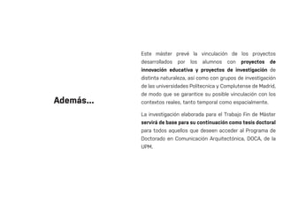 Este máster prevé la vinculación de los proyectos
desarrollados por los alumnos con proyectos de
innovación educativa y proyectos de investigación de
distinta naturaleza, así como con grupos de investigación
de las universidades Polítecnica y Complutense de Madrid,
de modo que se garantice su posible vinculación con los
contextos reales, tanto temporal como espacialmente.
La investigación elaborada para el Trabajo Fin de Máster
servirá de base para su continuación como tesis doctoral
para todos aquellos que deseen acceder al Programa de
Doctorado en Comunicación Arquitectónica, DOCA, de la
UPM.
Además...
 