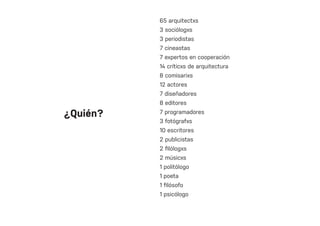 65 arquitectxs
3 sociólogxs
3 periodistas
7 cineastas
7 expertos en cooperación
14 críticxs de arquitectura
8 comisarixs
12 actores
7 diseñadores
8 editores
7 programadores
3 fotógrafxs
10 escritores
2 publicistas
2 filólogxs
2 músicxs
1 politólogo
1 poeta
1 filósofo
1 psicólogo
¿Quién?
 
