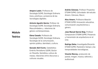 Amparo Lasén, Profesora de
Sociología (UCM), Sociología Ordinaria.
Usos, prácticas y presencia de las
tecnologías digitales.
Antonio Agustin García, Profesor de
Sociología (UCM), Sociología Ordinaria.
Masculinidades y relaciones de
género contemporáneas.
Elena Casado, Profesora de
Sociología (UCM), Sociología Ordinaria.
Sociología de la comunicación,
opinión pública, identidad y cultura.
Gonzalo Abril Curto, Catedrático
Emérito Periodismo (UCM), Doctor
en Filosofía. Semiótica, cultura de
masas, relaciones entre discursos y
culturas visuales.
Andrés Cánovas, Profesor Proyectos
ETSAM (UPM). Cofundador del estudio
Amann, Cánovas, Maruri.
Atxu Amann, Profesora Ideación
ETSAM (UPM). Innovación educativa,
comunicación arquitectónica y
género.
Jose Manuel García Roig, Profesor
Composición ETSAM (UPM). Presencia
y transmisión de arquitectura en el
cine.
Rodrigo Delso, Investigador/Docente
ETSAM (UPM). Parámetro tiempo y las
temporalidades tecnológicas.
Vicente Monroy, producción de
poesía, imagen, música, editorial y
audiovisual.
Módulo
Teórico
 