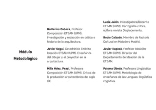 Guillermo Cabeza, Profesor
Composición ETSAM (UPM).
Investigación y redacción en crítica e
historia de la arquitectura.
Javier Seguí, Catedrático Emérito
Ideación ETSAM (UPM). Enseñanza
del dibujar y el proyectar en la
arquitectura.
Milla Hdez. Pezzi, Profesora
Composición ETSAM (UPM). Crítica de
la producción arquitectónica del siglo
XX.
Lucia Jalón, Investigadora/Docente
ETSAM (UPM). Cartografía crítica,
editora revista Displacements.
Rocío Calzado, Miembro de Factoría
Cultural en Matadero Madrid.
Javier Raposo, Profesor Ideación
ETSAM (UPM). Director del
Departamento de Ideación de la
ETSAM.
Paloma Úbeda, Profesora Lingüística
ETSAM (UPM). Metodología de
enseñanza de las Lenguas: lingüística
cognitiva.
Módulo
Metodológico
 