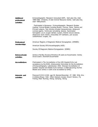 Additional
professional
activities
Echocardiographic Research Consultant-UBTL, Salt Lake City, Utah
1988-1999, University of Utah Animal Resource Center, Salt Lake City,
Utah 1999-present.
Participated in Numerous Echocardiographic Research Studies
involving Animal Models including Bovine, Porcine, Ovine, Canine and
Primate subjects. Test Articles included transpulomnary ultrasound
contrast agents, Ventricular remodeling devices, fractionated
hemoglobin as an oxygen delivery system, Arterial closure devices,
Abdominal Aortic Stents, intracardiac EP Catheters, port access
cardiothoracic surgery, etc
Professional
memberships
American Registry of Diagnostic Medical Sonographers (ARDMS)
American Society Of Echocardiography (ASE)
Society Of Diagnostic Medical Sonographers (SDMS)
Extracurricular
activities
Active in the Boy Scouts of America 29 years as Scoutmaster, Varsity
Scout Coach, Assistant Scoutmaster
Accreditations Participated in The Accreditation of the LDS Hospital Echo Lab
acceptance by the ICAEL (Intersocietal Committee for the Accreditation
of Echocardiography Laboratories) 2002. Directed Accreditation of
UUHSC Hospital and Mobile Echo services in 2006 becoming the first
Mobile echo service in Utah to be accredited by ICAEL.
Interests and
activities
Personal D.O.B. 8-3-60, age 55, Married-December 27, 1980. Wife, Kris,
2 children-Shaun, Kelli. Other interests include: Church Service, Fly
Fishing, River Running, Hiking, Camping, Skiing
 