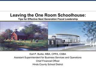 Leaving the One Room Schoolhouse:
Tips for Effective Next Generation Fiscal Leadership
Earl P. Burke, MBA, CPPA, CSBA
Assistant Superintendent for Business Services and Operations
Chief Financial Officer
Hinds County School District
 