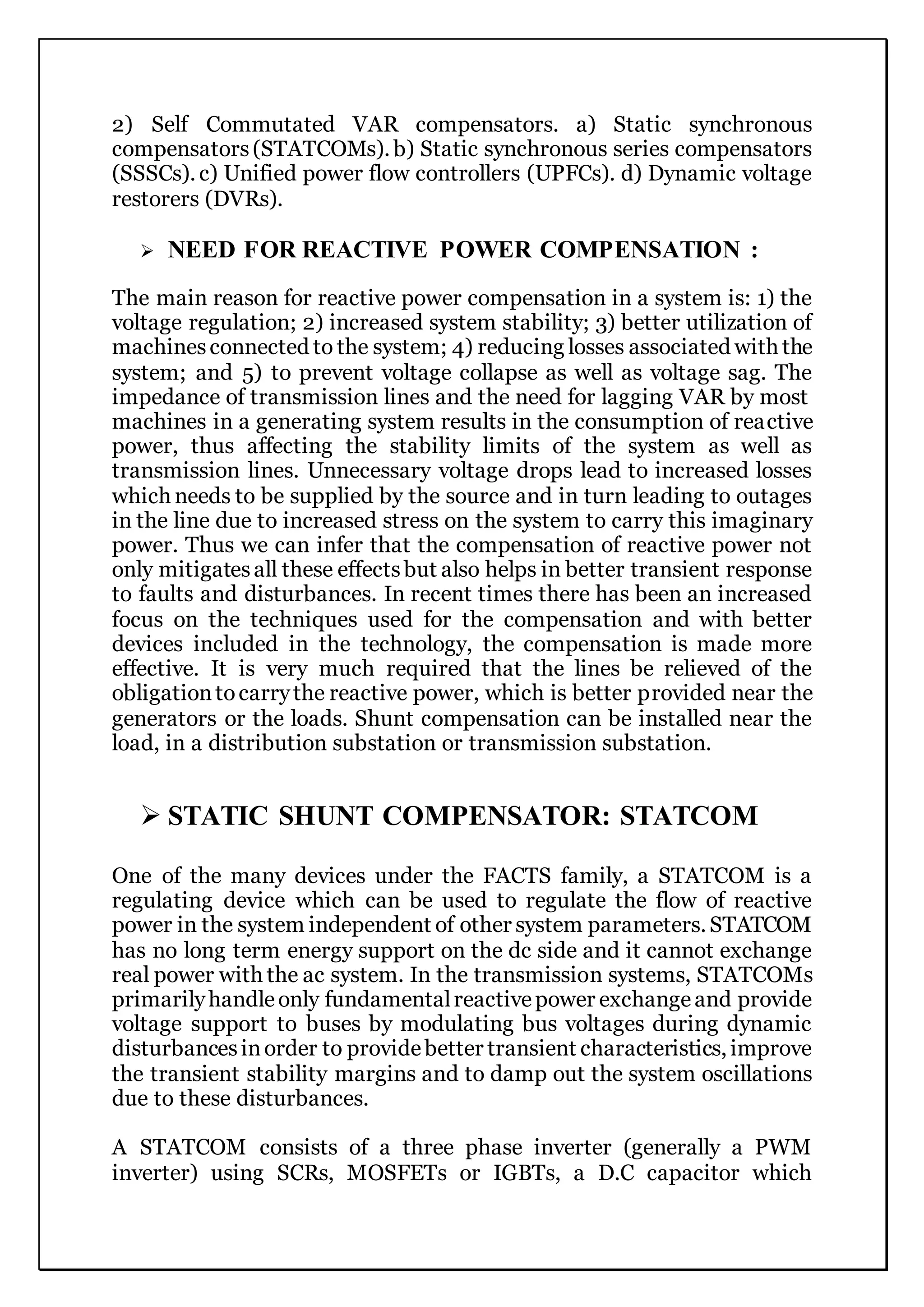 2) Self Commutated VAR compensators. a) Static synchronous
compensators(STATCOMs). b) Static synchronous series compensators
(SSSCs). c) Unified power flow controllers (UPFCs). d) Dynamic voltage
restorers (DVRs).
 NEED FOR REACTIVE POWER COMPENSATION :
The main reason for reactive power compensation in a system is: 1) the
voltage regulation; 2) increased system stability; 3) better utilization of
machinesconnected to the system; 4) reducing losses associated with the
system; and 5) to prevent voltage collapse as well as voltage sag. The
impedance of transmission lines and the need for lagging VAR by most
machines in a generating system results in the consumption of reactive
power, thus affecting the stability limits of the system as well as
transmission lines. Unnecessary voltage drops lead to increased losses
which needs to be supplied by the source and in turn leading to outages
in the line due to increased stress on the system to carry this imaginary
power. Thus we can infer that the compensation of reactive power not
only mitigatesall these effectsbut also helps in better transient response
to faults and disturbances. In recent times there has been an increased
focus on the techniques used for the compensation and with better
devices included in the technology, the compensation is made more
effective. It is very much required that the lines be relieved of the
obligationtocarrythe reactive power, which is better provided near the
generators or the loads. Shunt compensation can be installed near the
load, in a distribution substation or transmission substation.
 STATIC SHUNT COMPENSATOR: STATCOM
One of the many devices under the FACTS family, a STATCOM is a
regulating device which can be used to regulate the flow of reactive
power in the system independent of other system parameters. STATCOM
has no long term energy support on the dc side and it cannot exchange
real power with the ac system. In the transmission systems, STATCOMs
primarilyhandleonly fundamentalreactivepower exchangeand provide
voltage support to buses by modulating bus voltages during dynamic
disturbancesinorder to providebetter transient characteristics, improve
the transient stability margins and to damp out the system oscillations
due to these disturbances.
A STATCOM consists of a three phase inverter (generally a PWM
inverter) using SCRs, MOSFETs or IGBTs, a D.C capacitor which
 